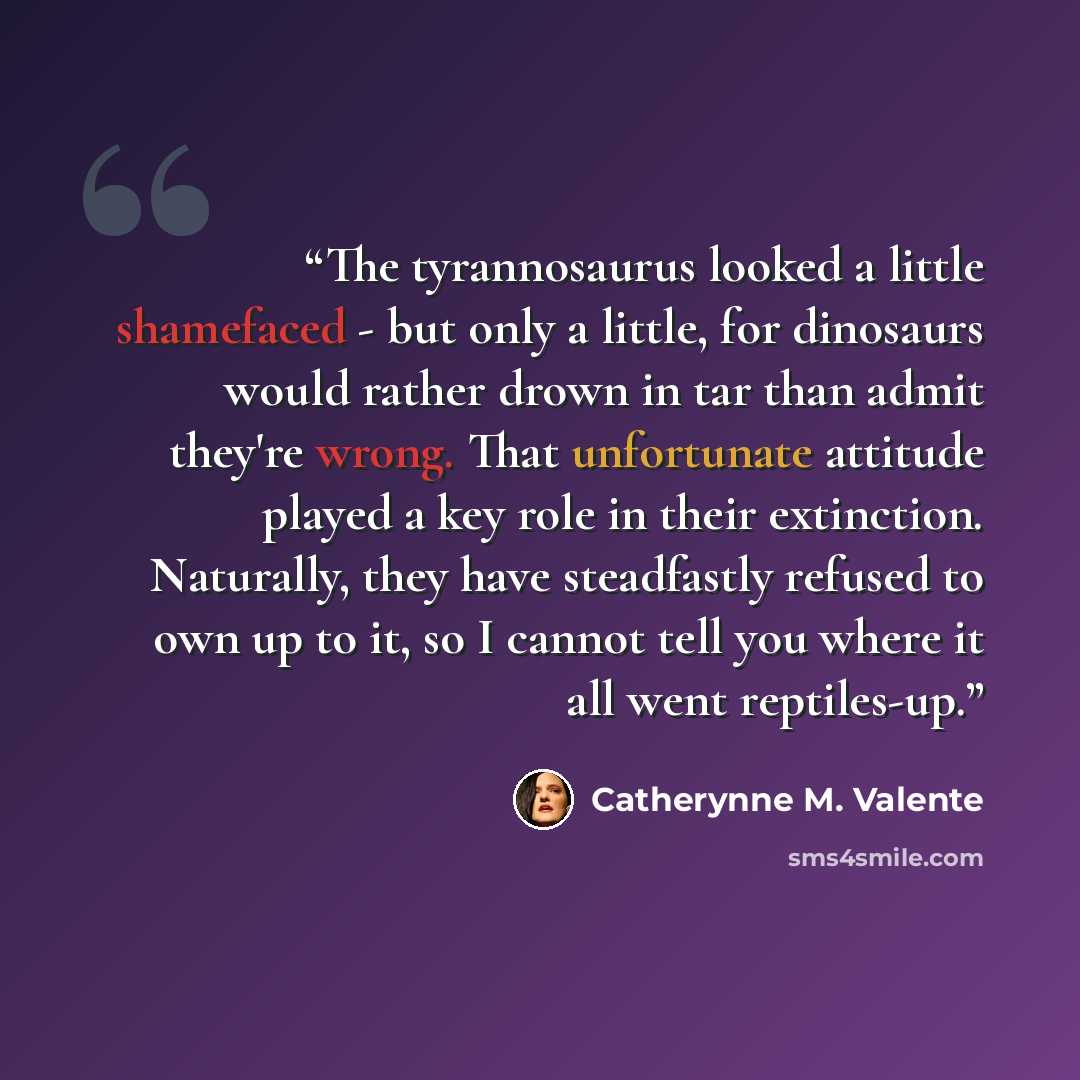“The tyrannosaurus looked a little shamefaced - but only a little, for dinosaurs would rather drown in tar than admit they're wrong. That unfortunate attitude played a key role in their extinction. Naturally, they have steadfastly refused to own up to it, so I cannot tell you where it all went…” quote by Catherynne M. Valente