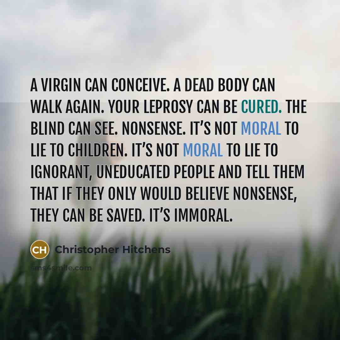 “A virgin can conceive. A dead body can walk again. Your leprosy can be cured. The blind can see. Nonsense. It’s not moral to lie to children. It’s not moral to lie to ignorant, uneducated people and tell them that if they only would believe nonsense, they can be saved. It’s immoral.” quote by Christopher Hitchens
