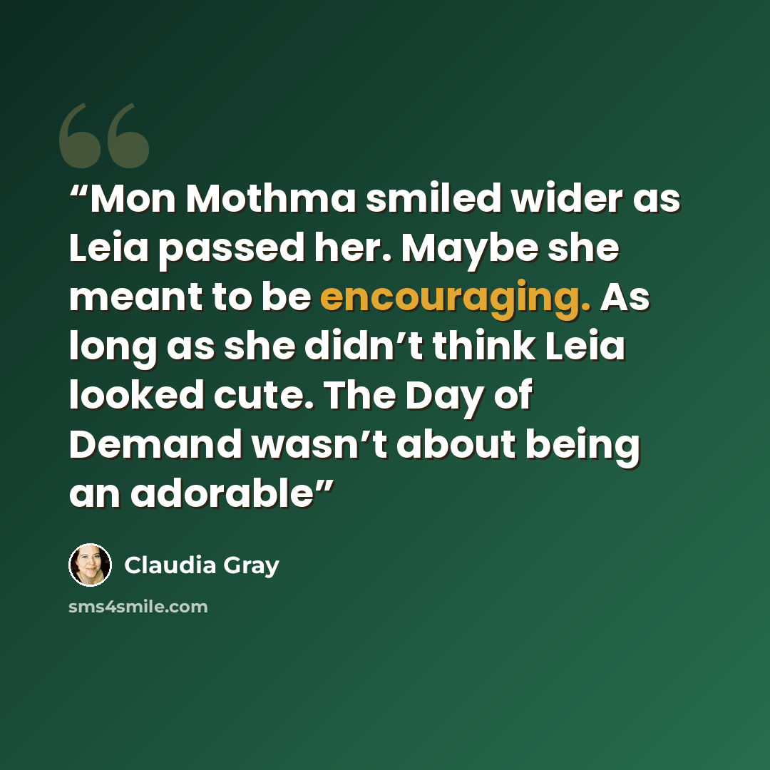 “Mon Mothma smiled wider as Leia passed her. Maybe she meant to be encouraging. As long as she didn’t think Leia looked cute. The Day of Demand wasn’t about being an adorable” quote by Claudia Gray