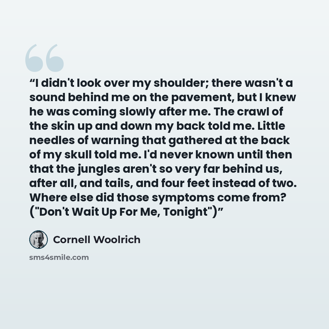 “I didn't look over my shoulder; there wasn't a sound behind me on the pavement, but I knew he was coming slowly after me. The crawl of the skin up and down my back told me. Little needles of warning that gathered at the back of my skull told me. I'd never known until then that the jungles aren't…” quote by Cornell Woolrich