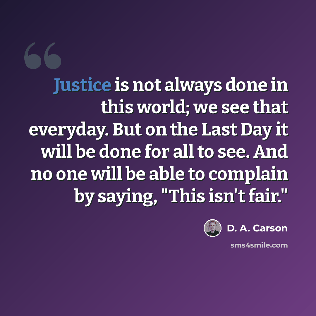 “Justice is not always done in this world; we see that everyday. But on the Last Day it will be done for all to see. And no one will be able to complain by saying, "This isn't fair."” quote by D. A. Carson