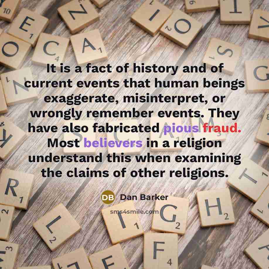 “It is a fact of history and of current events that human beings exaggerate, misinterpret, or wrongly remember events. They have also fabricated pious fraud. Most believers in a religion understand this when examining the claims of other religions.” quote by Dan Barker