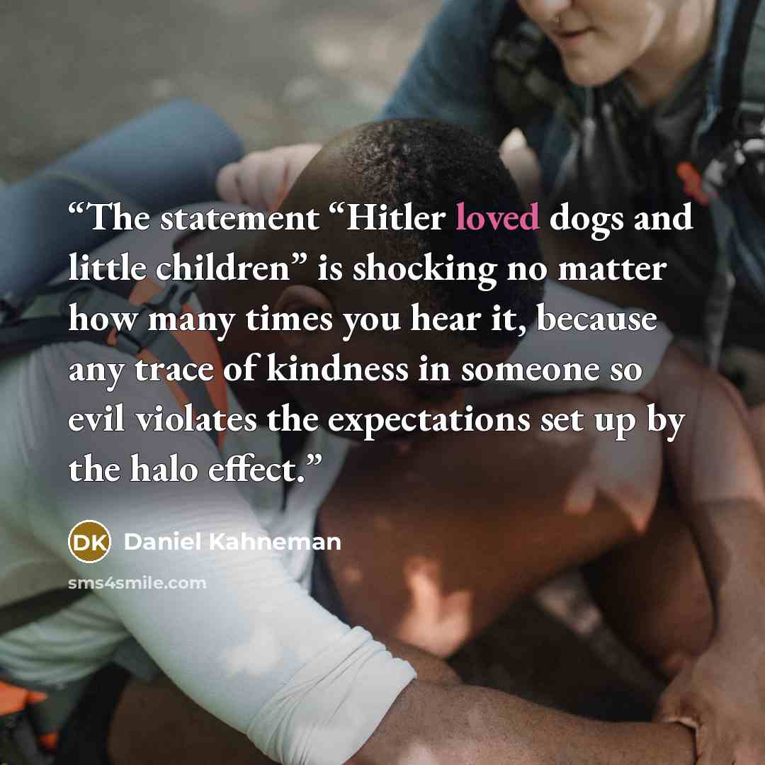 “The statement “Hitler loved dogs and little children” is shocking no matter how many times you hear it, because any trace of kindness in someone so evil violates the expectations set up by the halo effect.” quote by Daniel Kahneman