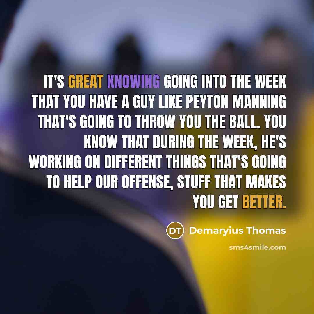 “It's great knowing going into the week that you have a guy like Peyton Manning that's going to throw you the ball. You know that during the week, he's working on different things that's going to help our offense, stuff that makes you get better.” quote by Demaryius Thomas