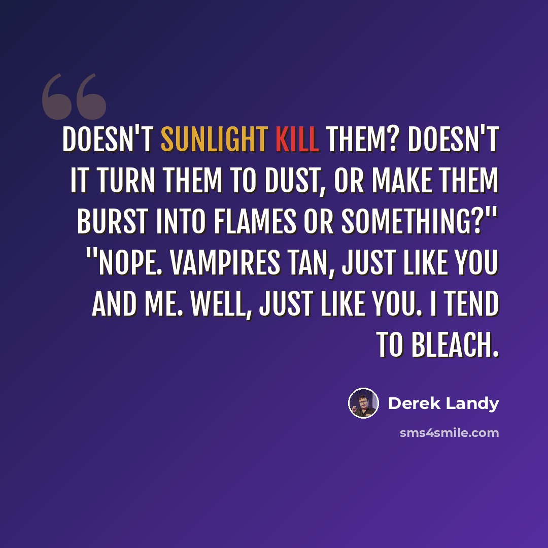 “Doesn't sunlight kill them? Doesn't it turn them to dust, or make them burst into flames or something?" "Nope. Vampires tan, just like you and me. Well, just like you. I tend to bleach.” quote by Derek Landy