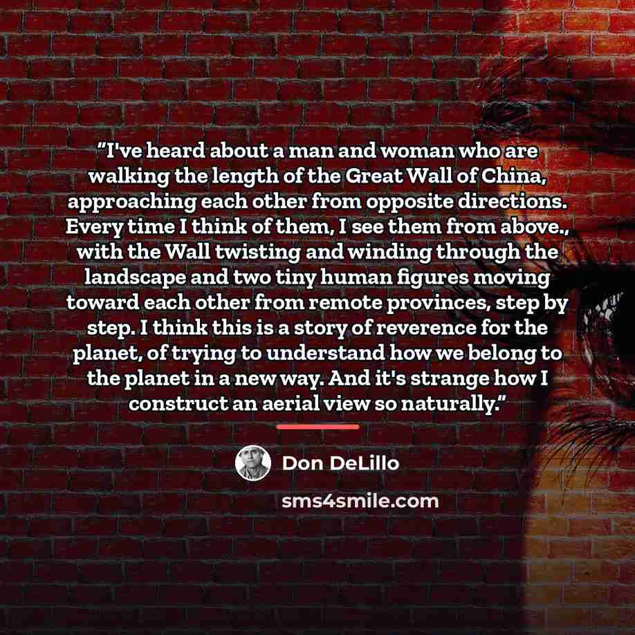“I've heard about a man and woman who are walking the length of the Great Wall of China, approaching each other from opposite directions. Every time I think of them, I see them from above., with the Wall twisting and winding through the landscape and two tiny human figures moving toward each other…” quote by Don DeLillo