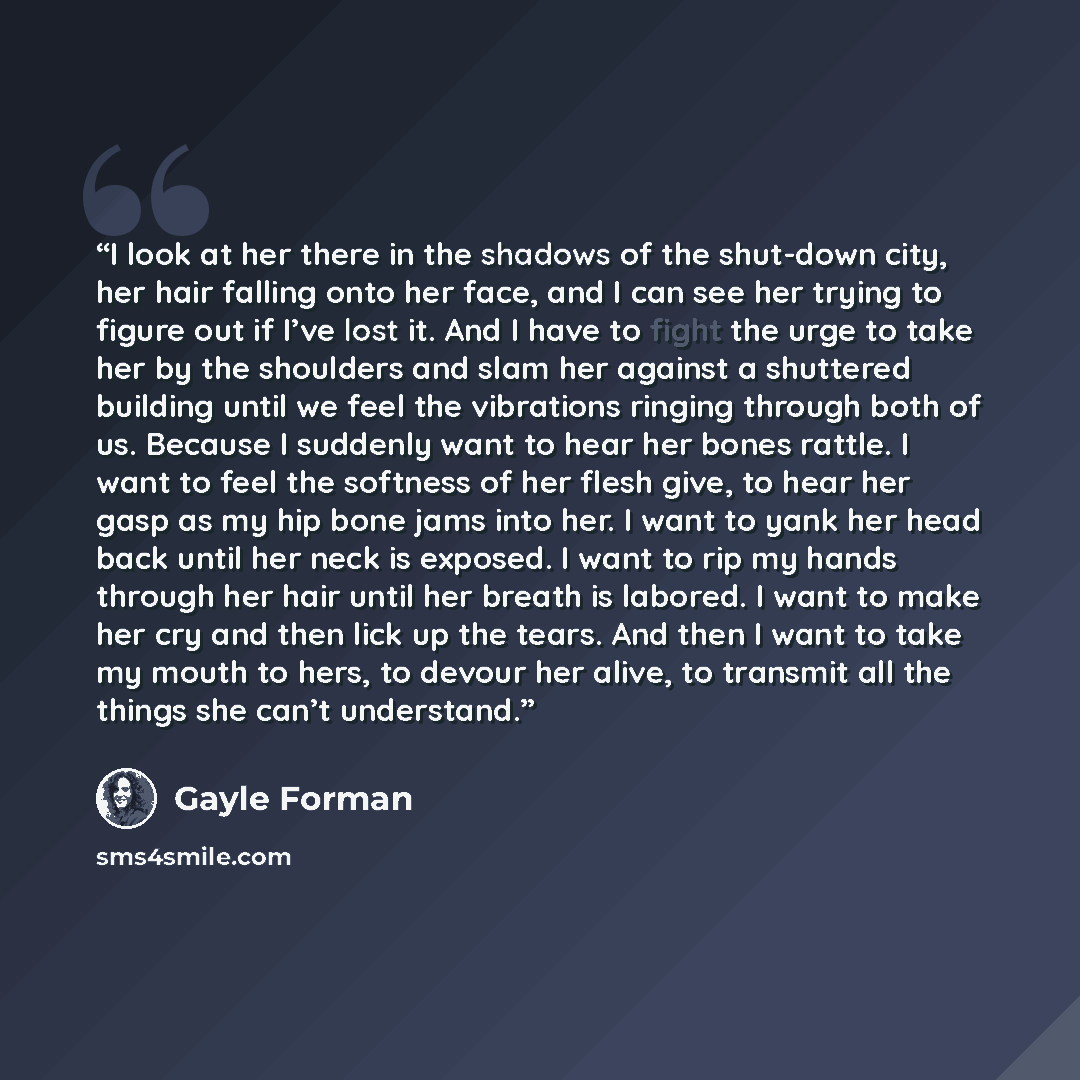 “I look at her there in the shadows of the shut-down city, her hair falling onto her face, and I can see her trying to figure out if I’ve lost it. And I have to fight the urge to take her by the shoulders and slam her against a shuttered building until we feel the vibrations ringing through both of…” quote by Gayle Forman