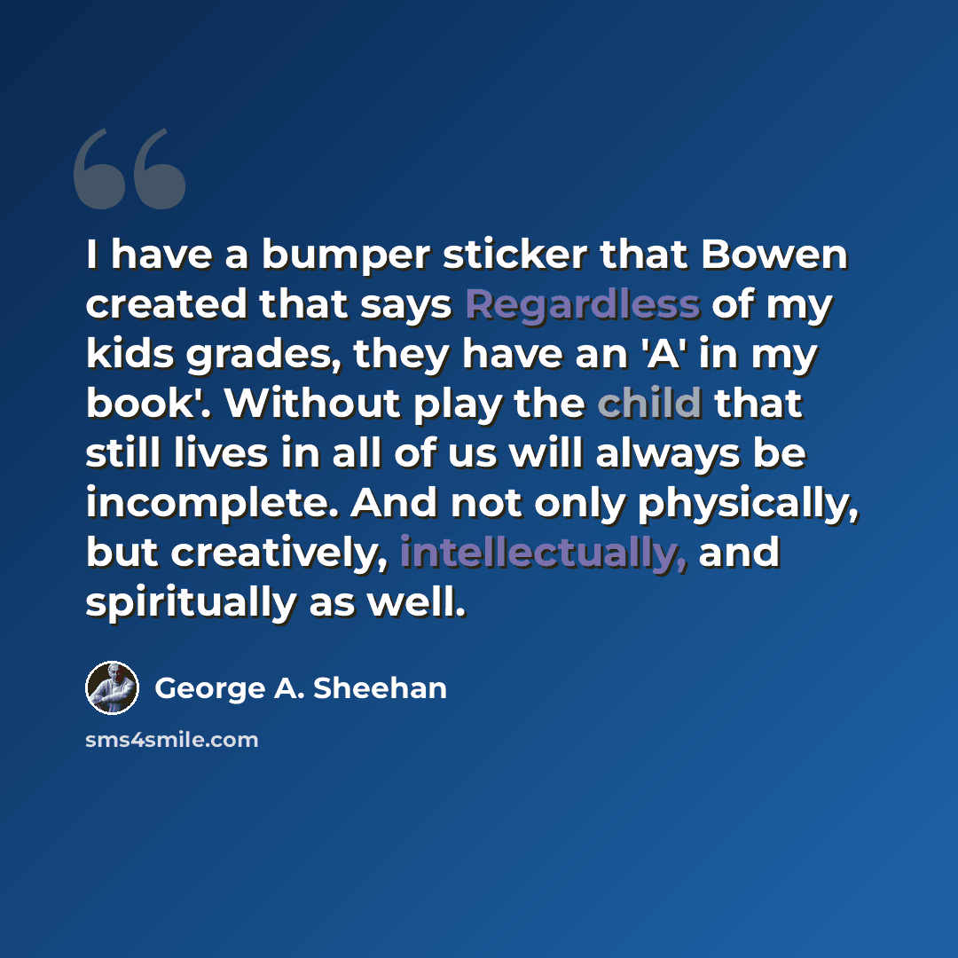 “I have a bumper sticker that Bowen created that says Regardless of my kids grades, they have an 'A' in my book'. Without play the child that still lives in all of us will always be incomplete. And not only physically, but creatively, intellectually, and spiritually as well.” quote by George A. Sheehan