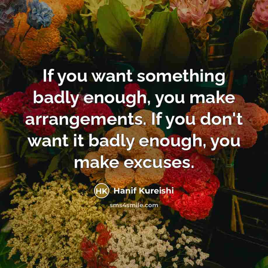 “If you want something badly enough, you make arrangements. If you don't want it badly enough, you make excuses.” quote by Hanif Kureishi