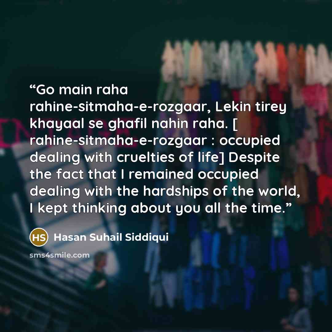 “Go main raha rahine-sitmaha-e-rozgaar, Lekin tirey khayaal se ghafil nahin raha. [ rahine-sitmaha-e-rozgaar : occupied dealing with cruelties of life] Despite the fact that I remained occupied dealing with the hardships of the world, I kept thinking about you all the time.” quote by Hasan Suhail Siddiqui
