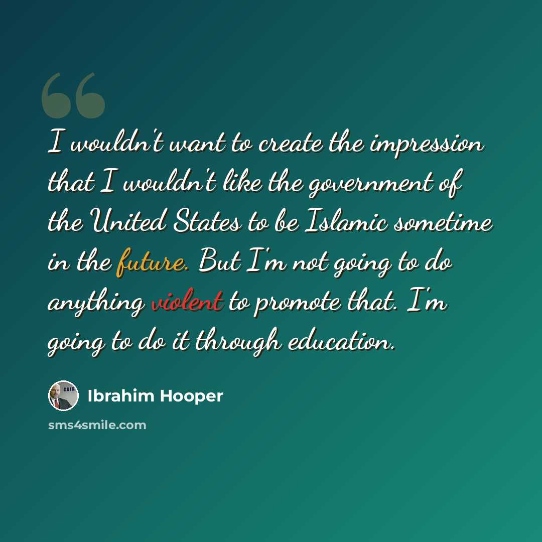 “I wouldn't want to create the impression that I wouldn't like the government of the United States to be Islamic sometime in the future. But I'm not going to do anything violent to promote that. I'm going to do it through education.” quote by Ibrahim Hooper