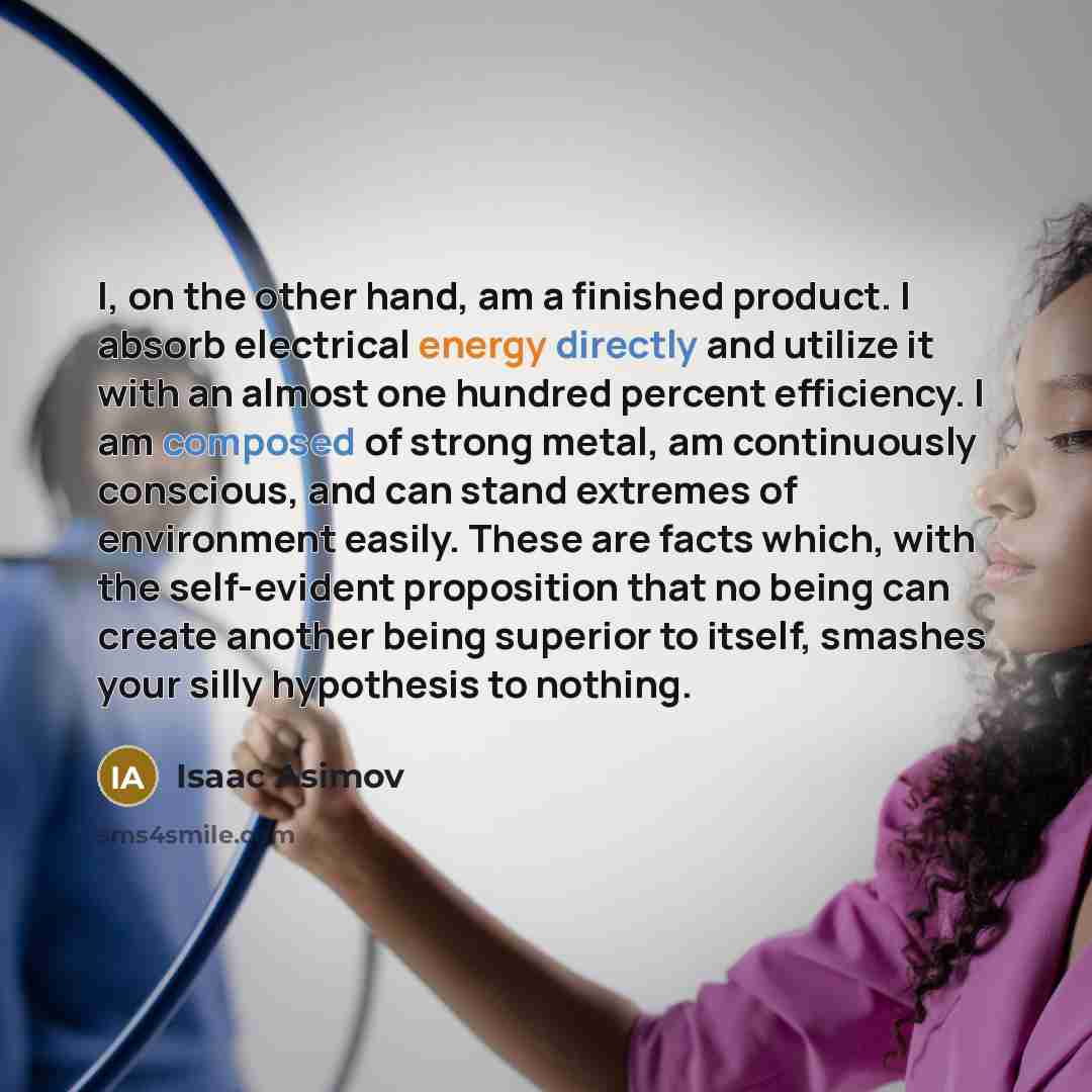 “I, on the other hand, am a finished product. I absorb electrical energy directly and utilize it with an almost one hundred percent efficiency. I am composed of strong metal, am continuously conscious, and can stand extremes of environment easily. These are facts which, with the self-evident…” quote by Isaac Asimov