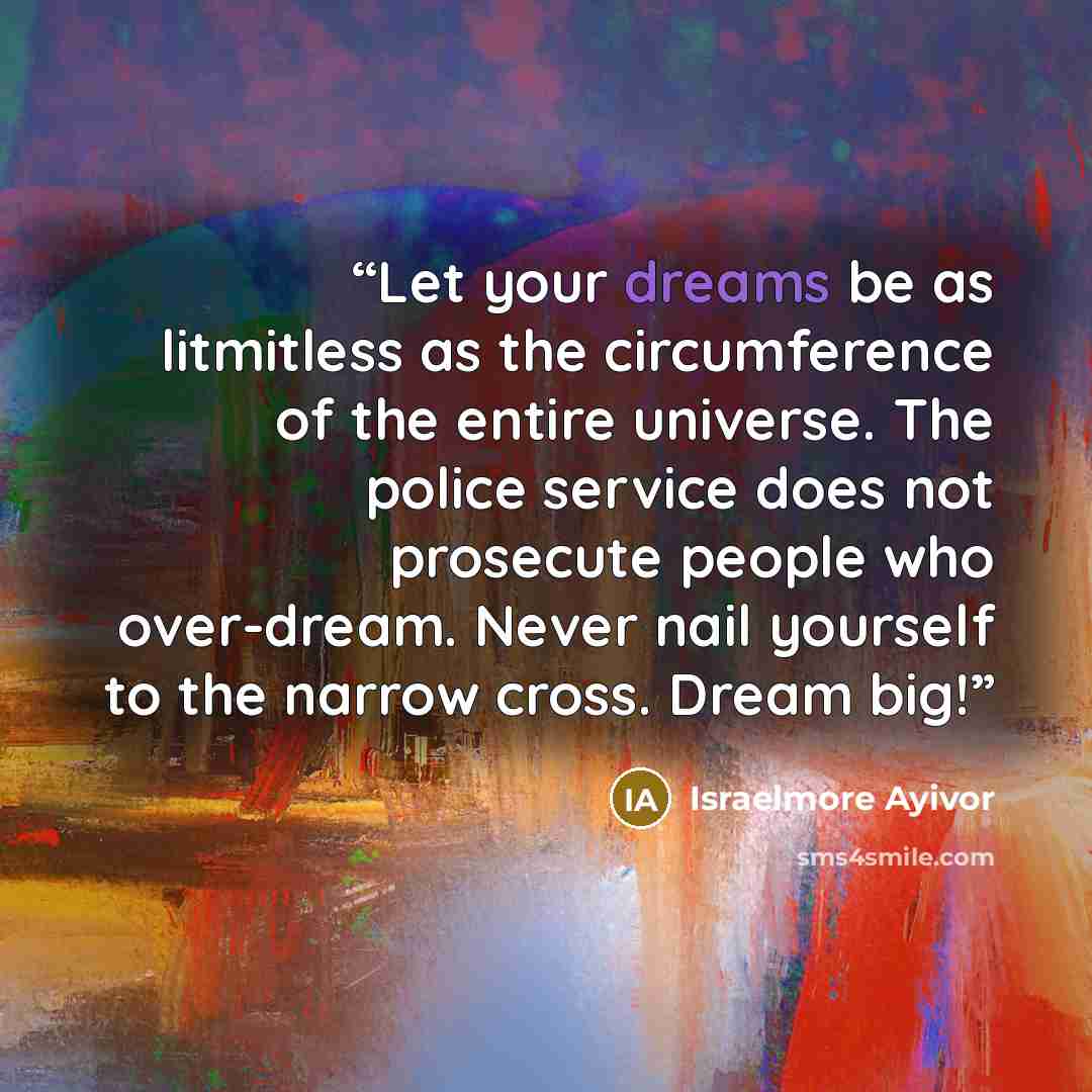 “Let your dreams be as litmitless as the circumference of the entire universe. The police service does not prosecute people who over-dream. Never nail yourself to the narrow cross. Dream big!” quote by Israelmore Ayivor