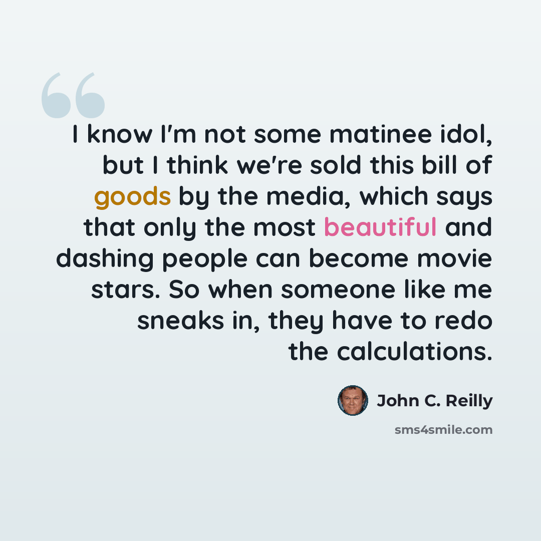 “I know I'm not some matinee idol, but I think we're sold this bill of goods by the media, which says that only the most beautiful and dashing people can become movie stars. So when someone like me sneaks in, they have to redo the calculations.” quote by John C. Reilly