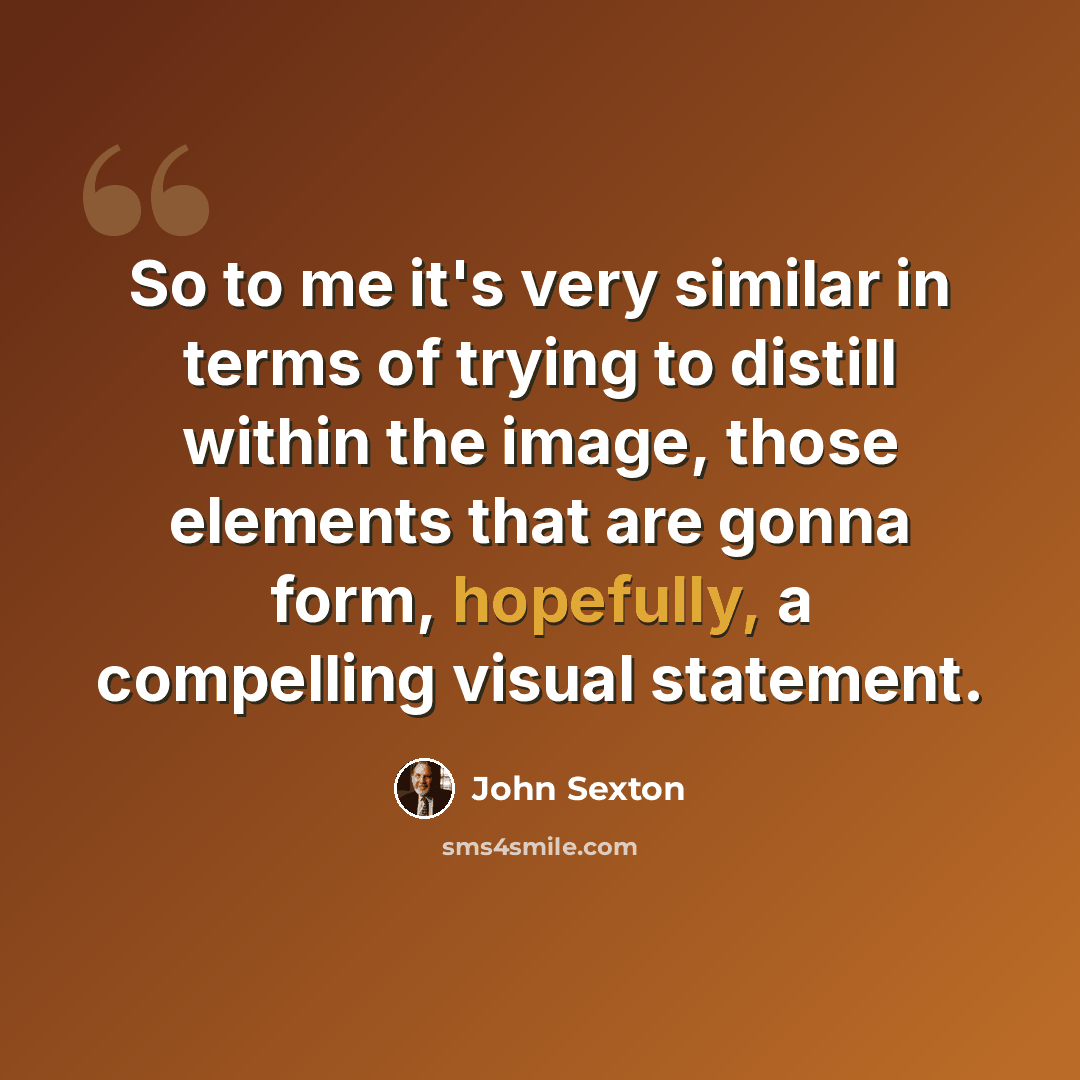“So to me it's very similar in terms of trying to distill within the image, those elements that are gonna form, hopefully, a compelling visual statement.” quote by John Sexton