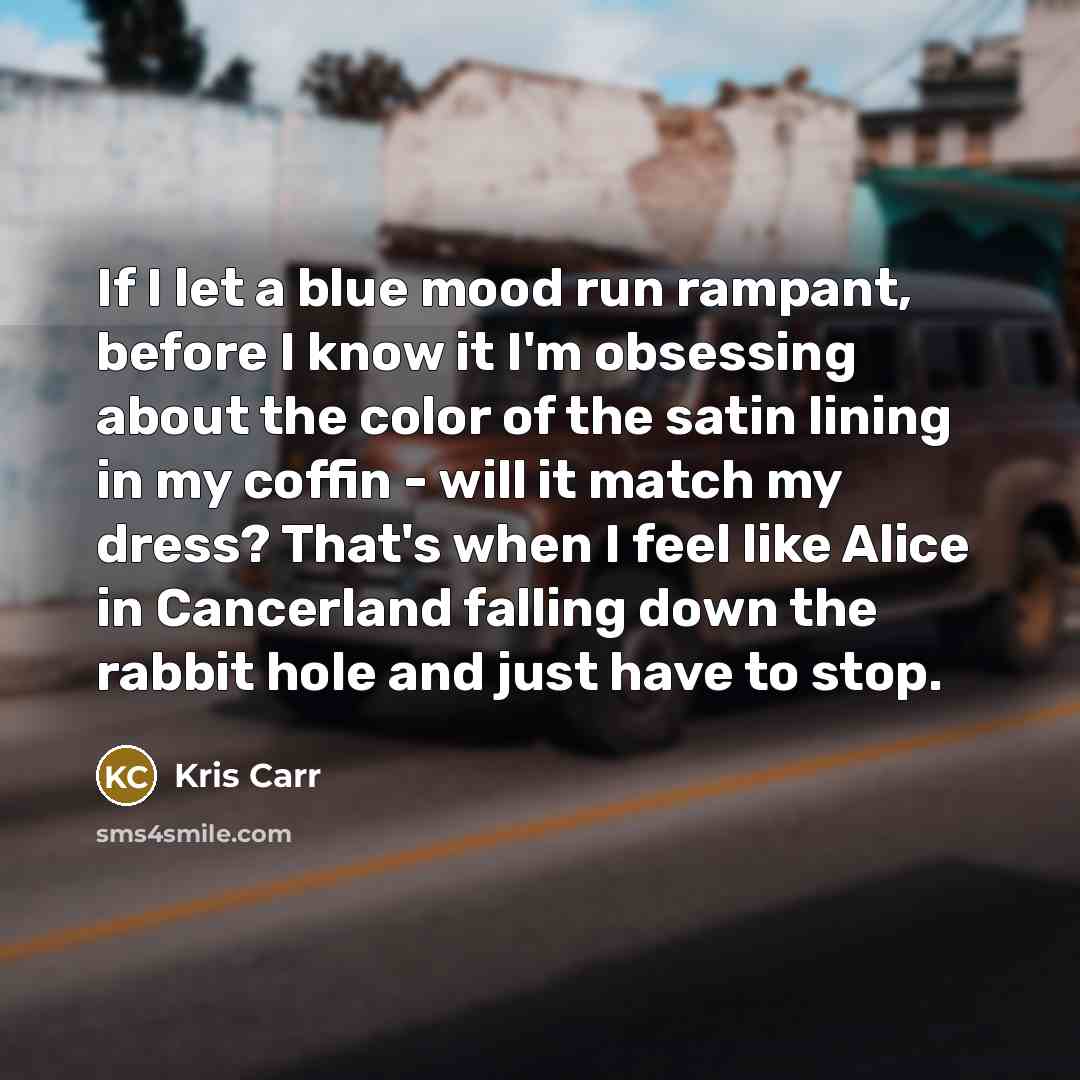 “If I let a blue mood run rampant, before I know it I'm obsessing about the color of the satin lining in my coffin - will it match my dress? That's when I feel like Alice in Cancerland falling down the rabbit hole and just have to stop.” quote by Kris Carr