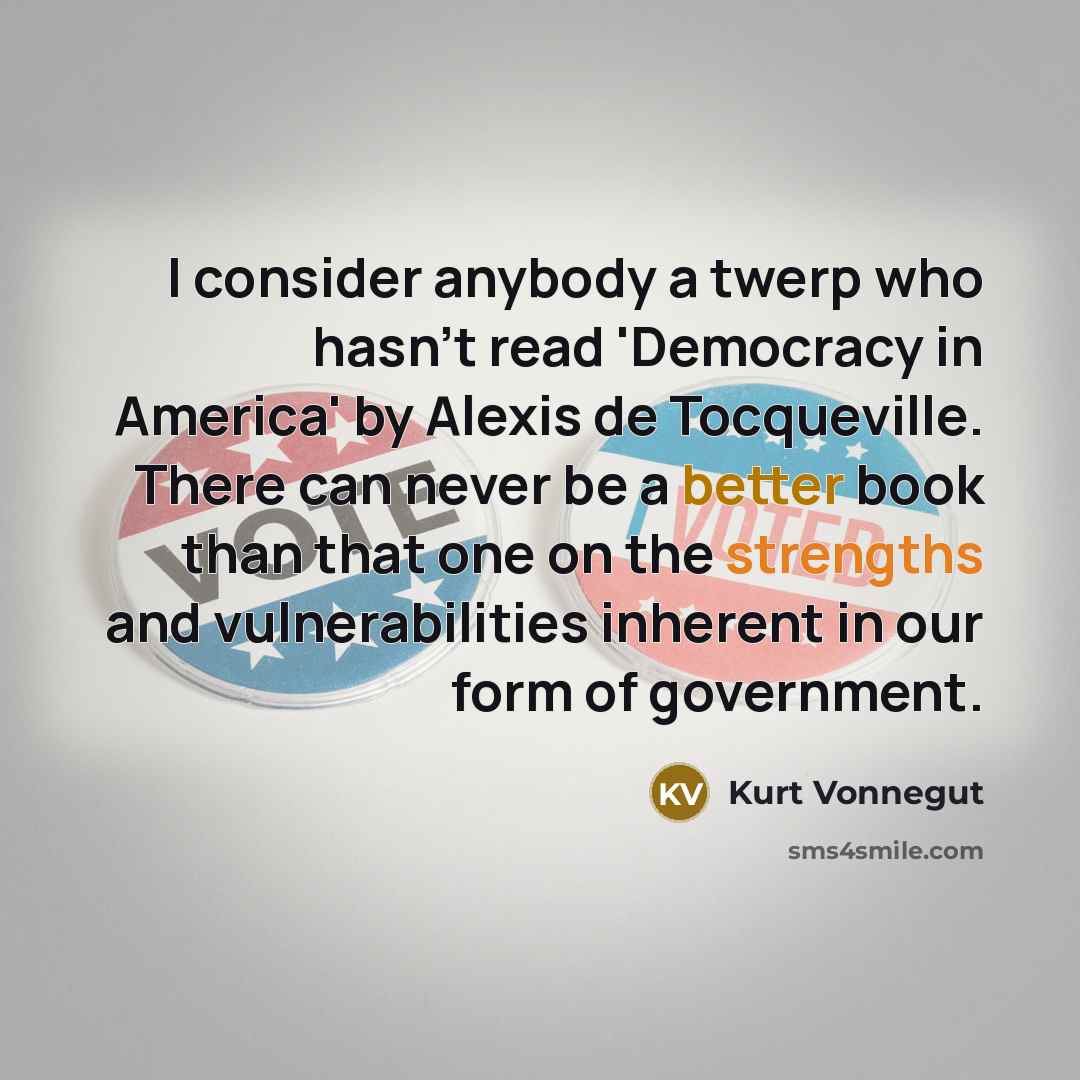 “I consider anybody a twerp who hasn't read 'Democracy in America' by Alexis de Tocqueville. There can never be a better book than that one on the strengths and vulnerabilities inherent in our form of government.” quote by Kurt Vonnegut