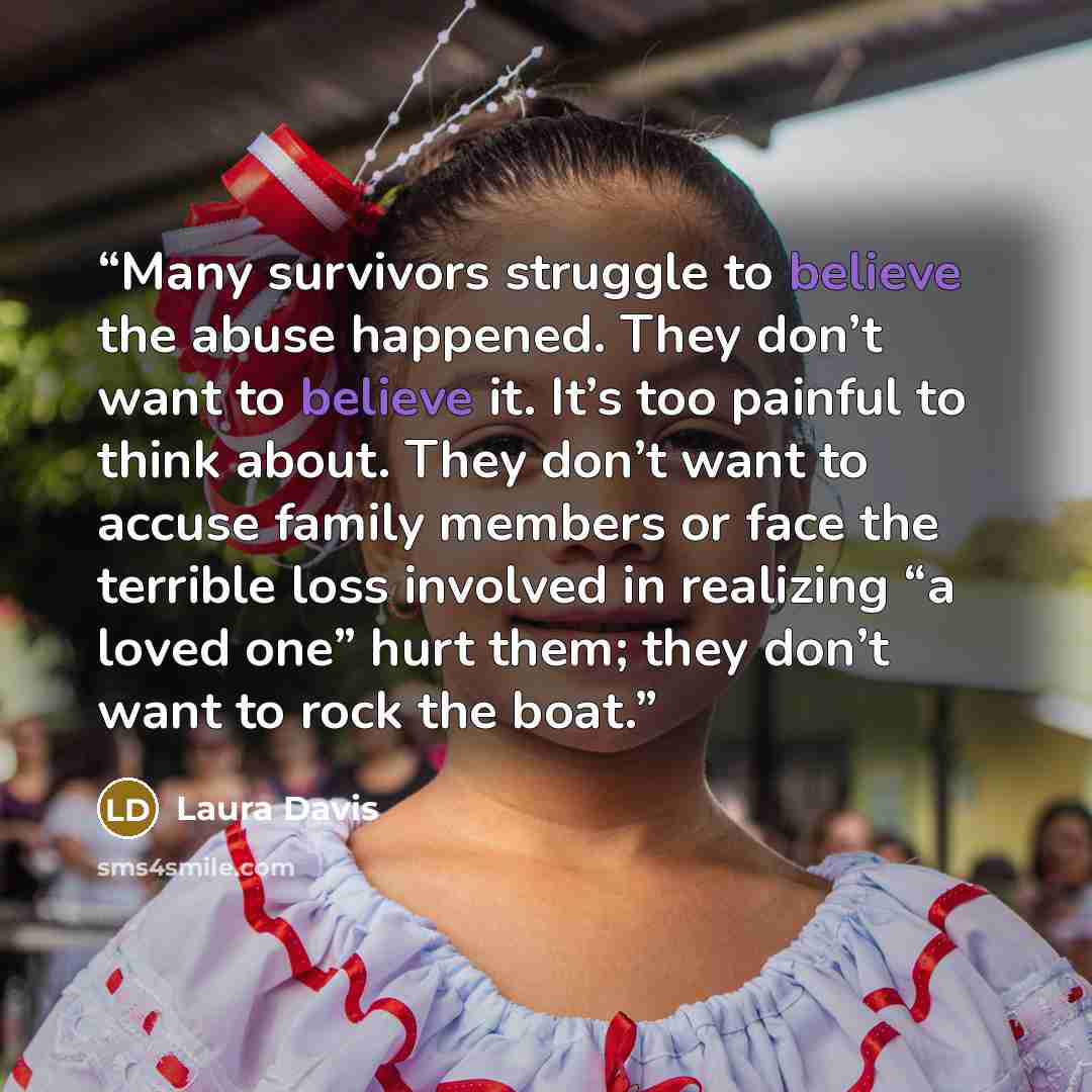 “Many survivors struggle to believe the abuse happened. They don’t want to believe it. It’s too painful to think about. They don’t want to accuse family members or face the terrible loss involved in realizing “a loved one” hurt them; they don’t want to rock the boat.” quote by Laura Davis