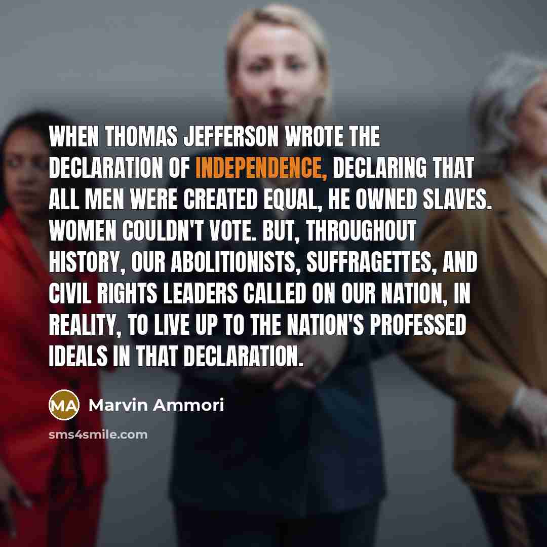 “When Thomas Jefferson wrote the Declaration of Independence, declaring that all men were created equal, he owned slaves. Women couldn't vote. But, throughout history, our abolitionists, suffragettes, and civil rights leaders called on our nation, in reality, to live up to the nation's professed…” quote by Marvin Ammori