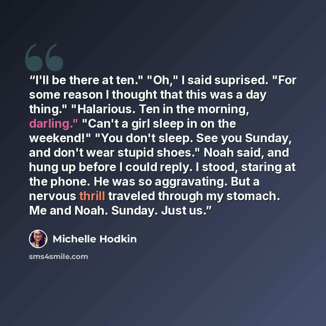 “I'll be there at ten." "Oh," I said suprised. "For some reason I thought that this was a day thing." "Halarious. Ten in the morning, darling." "Can't a girl sleep in on the weekend!" "You don't sleep. See you Sunday, and don't wear stupid shoes." Noah said, and hung up before I could reply. I…” quote by Michelle Hodkin