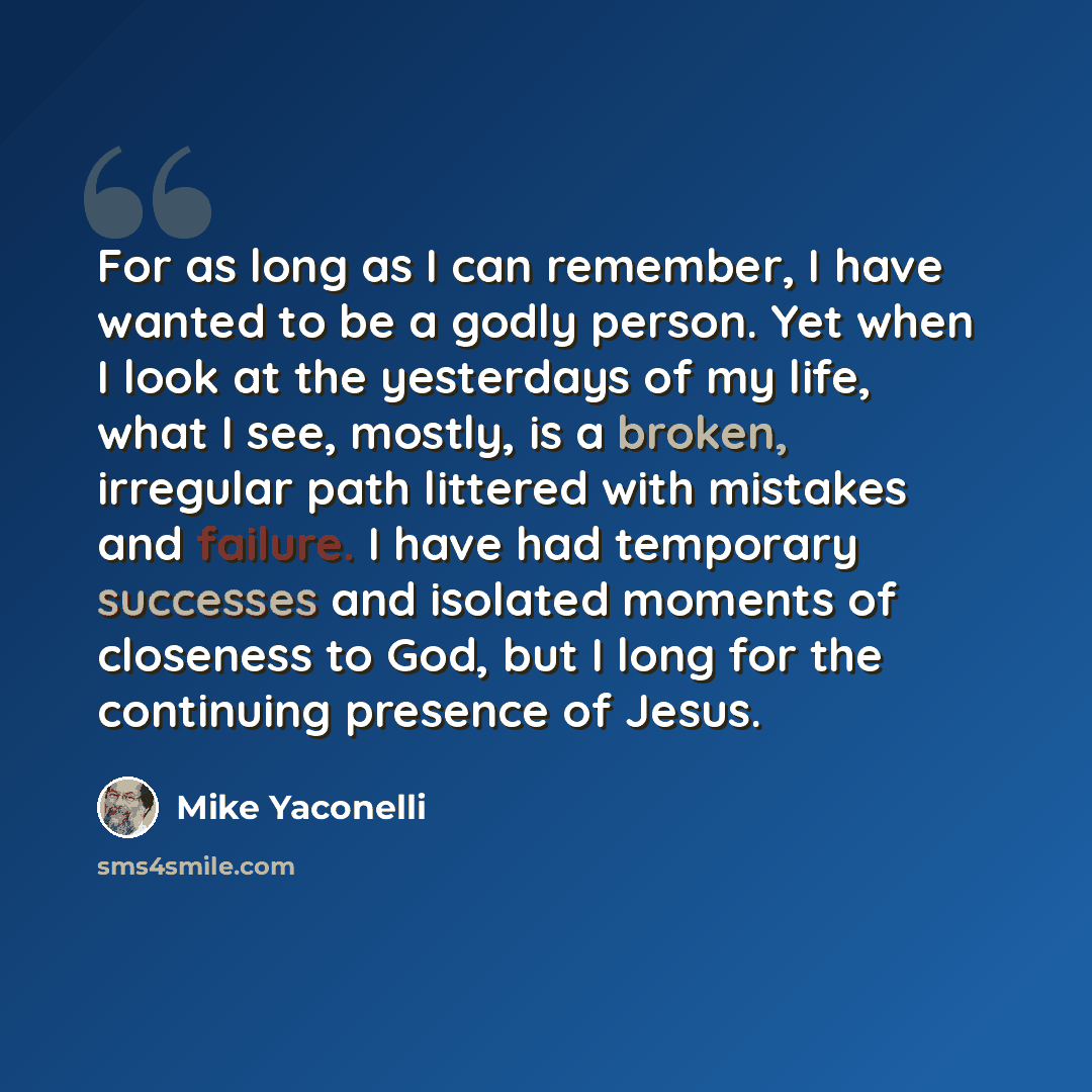 “For as long as I can remember, I have wanted to be a godly person. Yet when I look at the yesterdays of my life, what I see, mostly, is a broken, irregular path littered with mistakes and failure. I have had temporary successes and isolated moments of closeness to God, but I long for the…” quote by Mike Yaconelli
