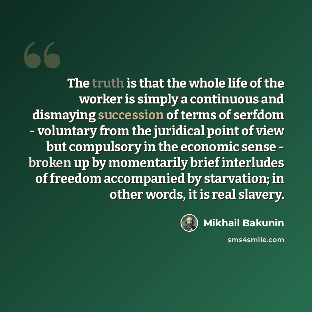 “The truth is that the whole life of the worker is simply a continuous and dismaying succession of terms of serfdom - voluntary from the juridical point of view but compulsory in the economic sense - broken up by momentarily brief interludes of freedom accompanied by starvation; in other words, it…” quote by Mikhail Bakunin