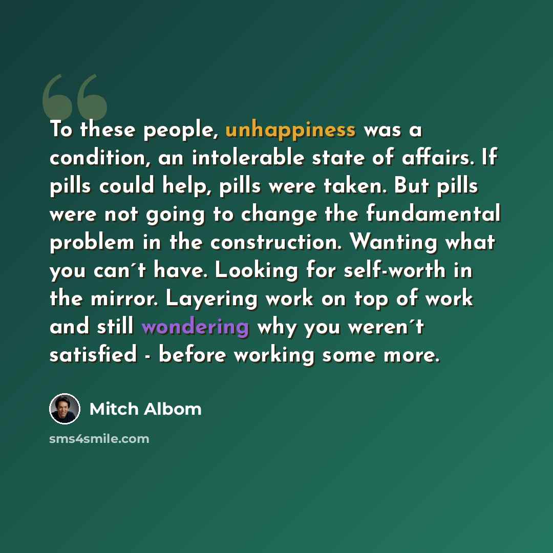 “To these people, unhappiness was a condition, an intolerable state of affairs. If pills could help, pills were taken. But pills were not going to change the fundamental problem in the construction. Wanting what you can´t have. Looking for self-worth in the mirror. Layering work on top of work and…” quote by Mitch Albom