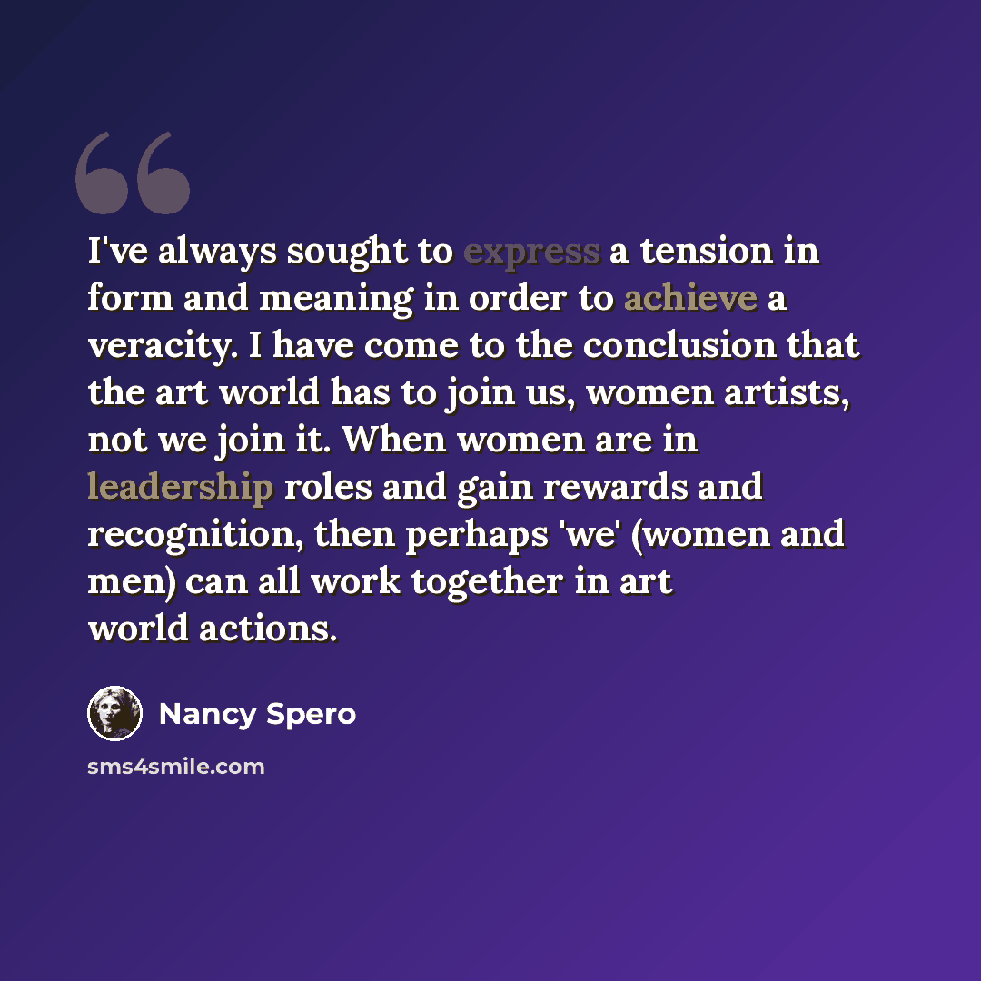 “I've always sought to express a tension in form and meaning in order to achieve a veracity. I have come to the conclusion that the art world has to join us, women artists, not we join it. When women are in leadership roles and gain rewards and recognition, then perhaps 'we' (women and men) can all…” quote by Nancy Spero