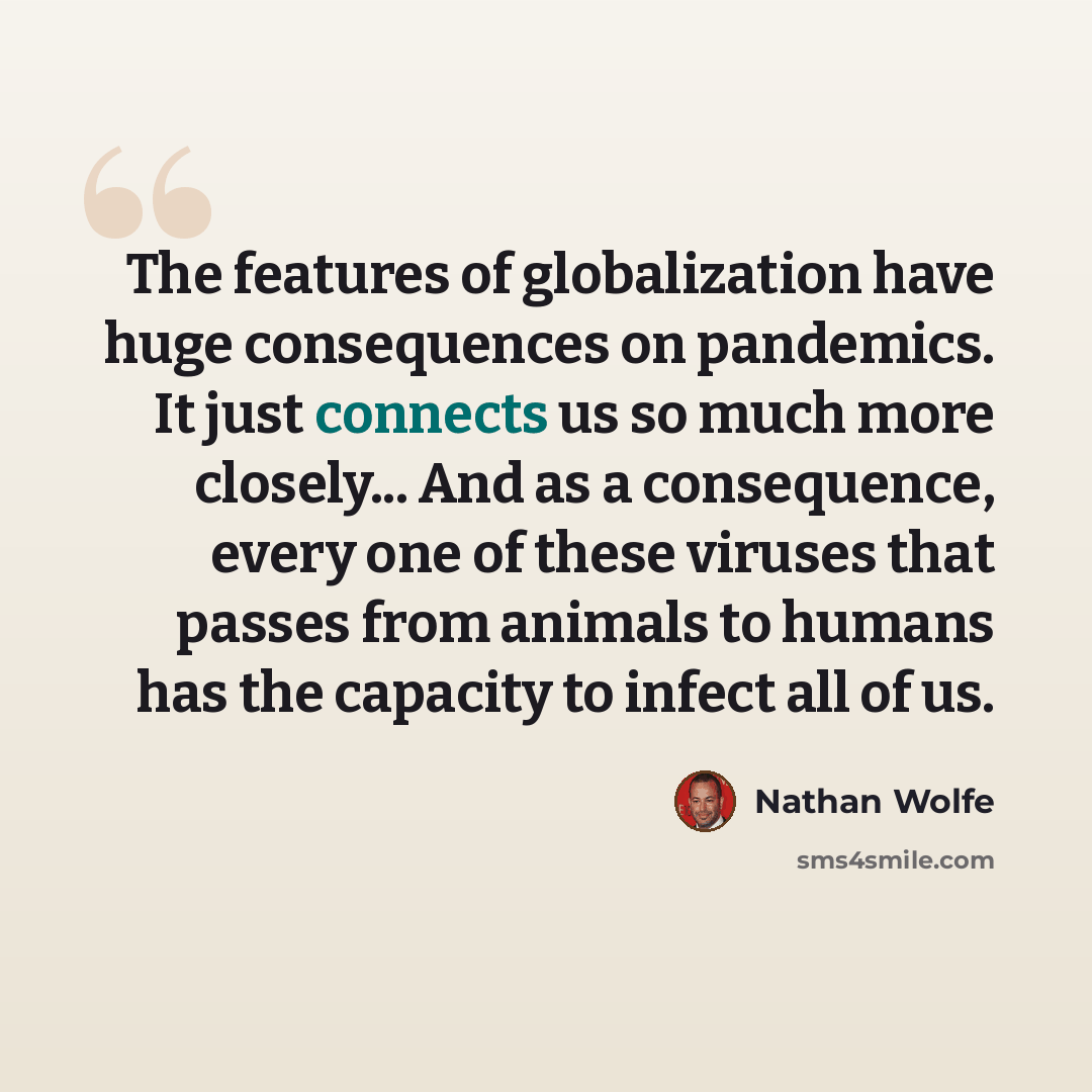 “The features of globalization have huge consequences on pandemics. It just connects us so much more closely... And as a consequence, every one of these viruses that passes from animals to humans has the capacity to infect all of us.” quote by Nathan Wolfe