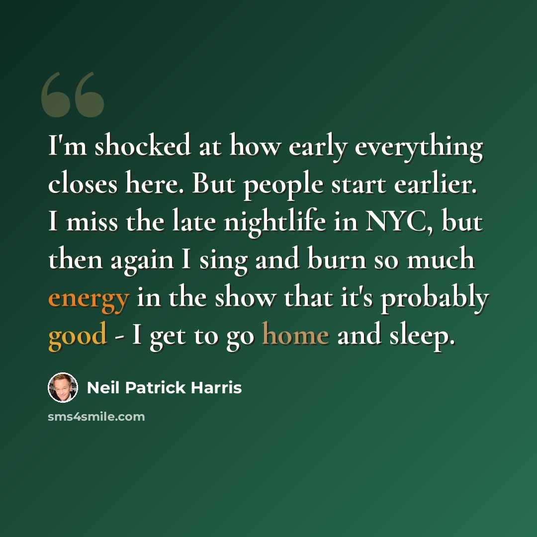 “I'm shocked at how early everything closes here. But people start earlier. I miss the late nightlife in NYC, but then again I sing and burn so much energy in the show that it's probably good - I get to go home and sleep.” quote by Neil Patrick Harris