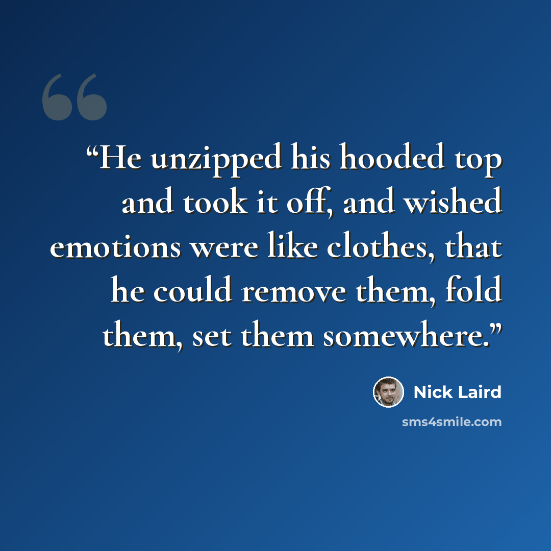 “He unzipped his hooded top and took it off, and wished emotions were like clothes, that he could remove them, fold them, set them somewhere.” quote by Nick Laird