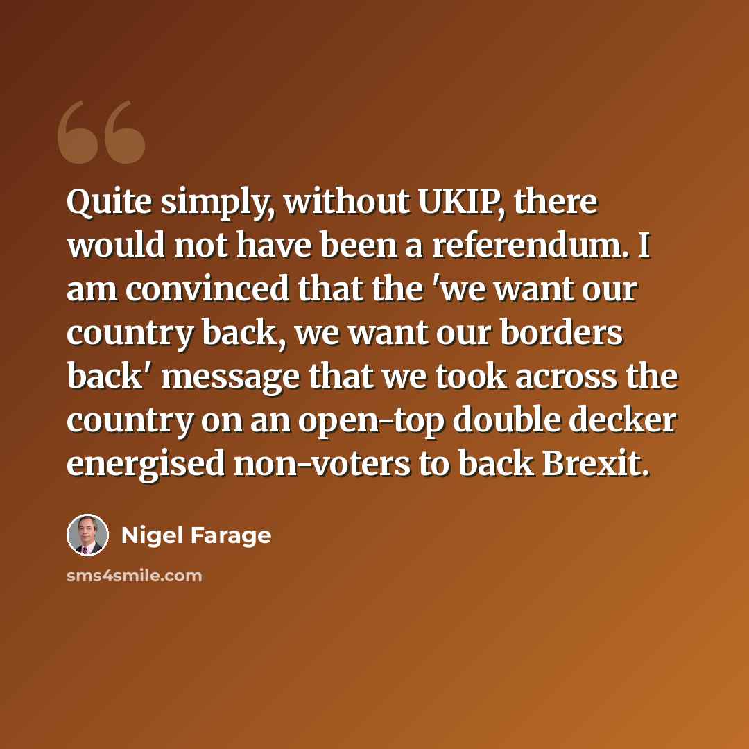 “Quite simply, without UKIP, there would not have been a referendum. I am convinced that the 'we want our country back, we want our borders back' message that we took across the country on an open-top double decker energised non-voters to back Brexit.” quote by Nigel Farage