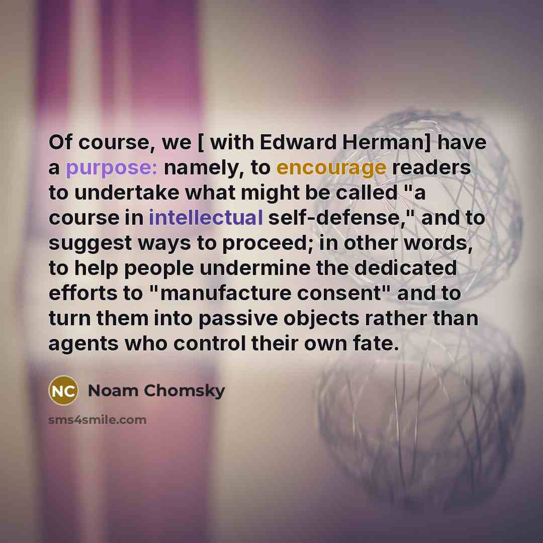 “Of course, we [ with Edward Herman] have a purpose: namely, to encourage readers to undertake what might be called "a course in intellectual self-defense," and to suggest ways to proceed; in other words, to help people undermine the dedicated efforts to "manufacture consent" and to turn them into…” quote by Noam Chomsky
