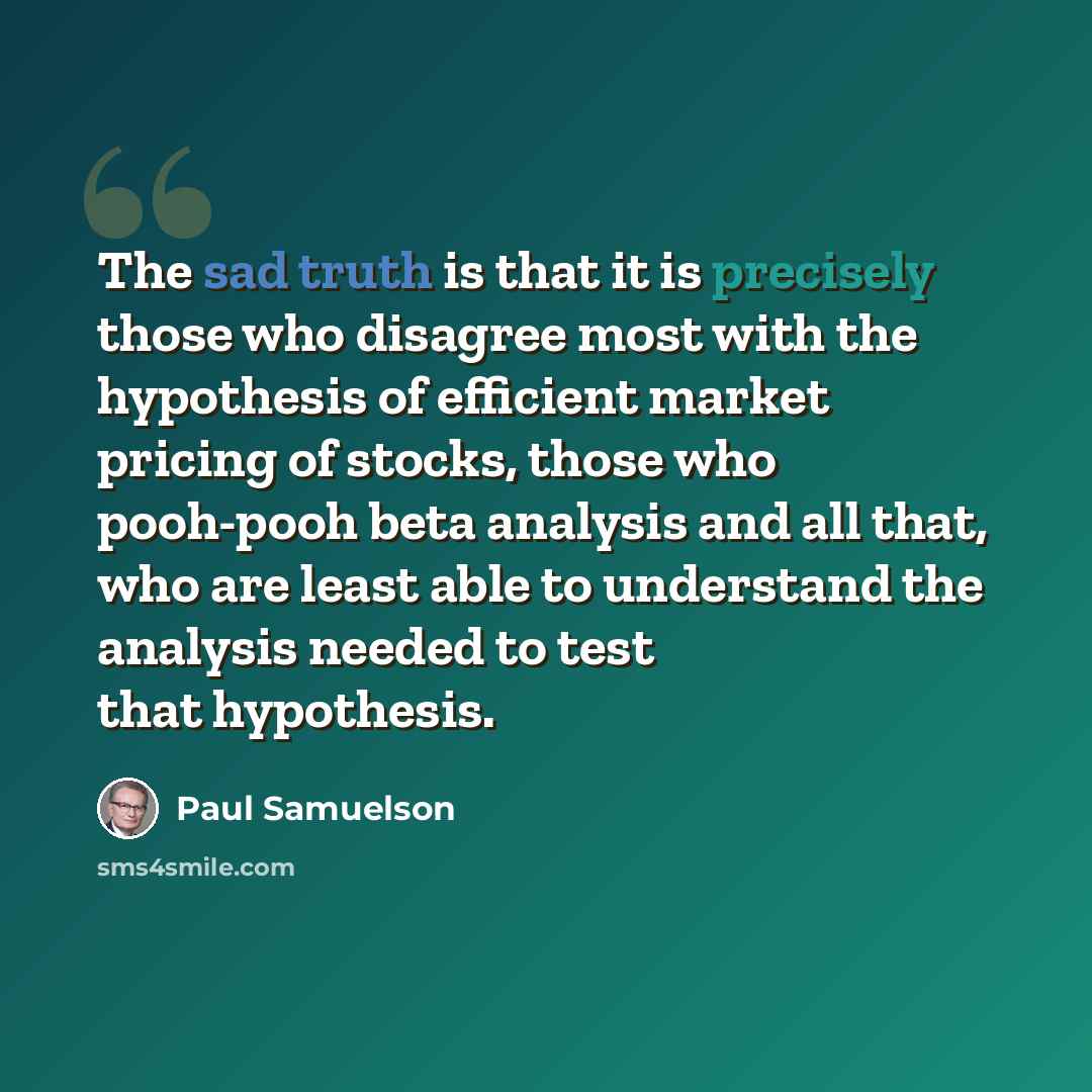 “The sad truth is that it is precisely those who disagree most with the hypothesis of efficient market pricing of stocks, those who pooh-pooh beta analysis and all that, who are least able to understand the analysis needed to test that hypothesis.” quote by Paul Samuelson