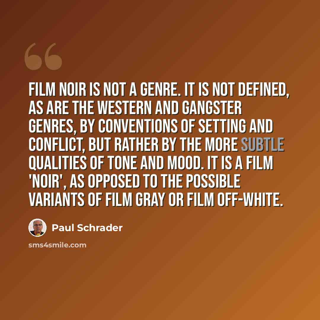 “Film noir is not a genre. It is not defined, as are the western and gangster genres, by conventions of setting and conflict, but rather by the more subtle qualities of tone and mood. It is a film 'noir', as opposed to the possible variants of film gray or film off-white.” quote by Paul Schrader
