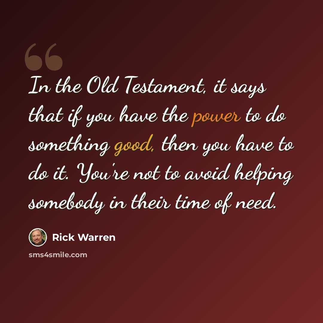 “In the Old Testament, it says that if you have the power to do something good, then you have to do it. You're not to avoid helping somebody in their time of need.” quote by Rick Warren