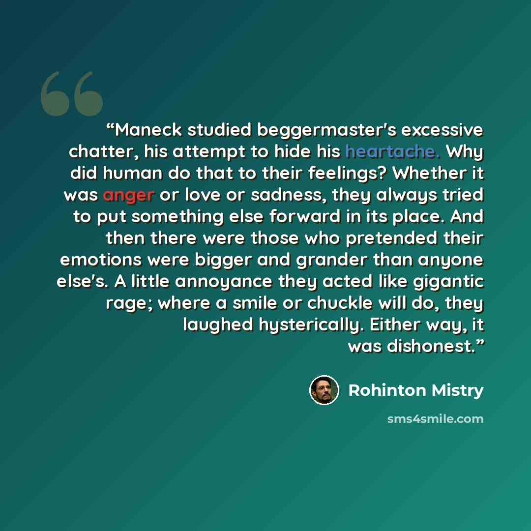 “Maneck studied beggermaster's excessive chatter, his attempt to hide his heartache. Why did human do that to their feelings? Whether it was anger or love or sadness, they always tried to put something else forward in its place. And then there were those who pretended their emotions were bigger and…” quote by Rohinton Mistry