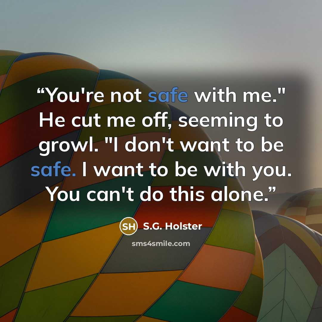 “You're not safe with me." He cut me off, seeming to growl. "I don't want to be safe. I want to be with you. You can't do this alone.” quote by S.G. Holster