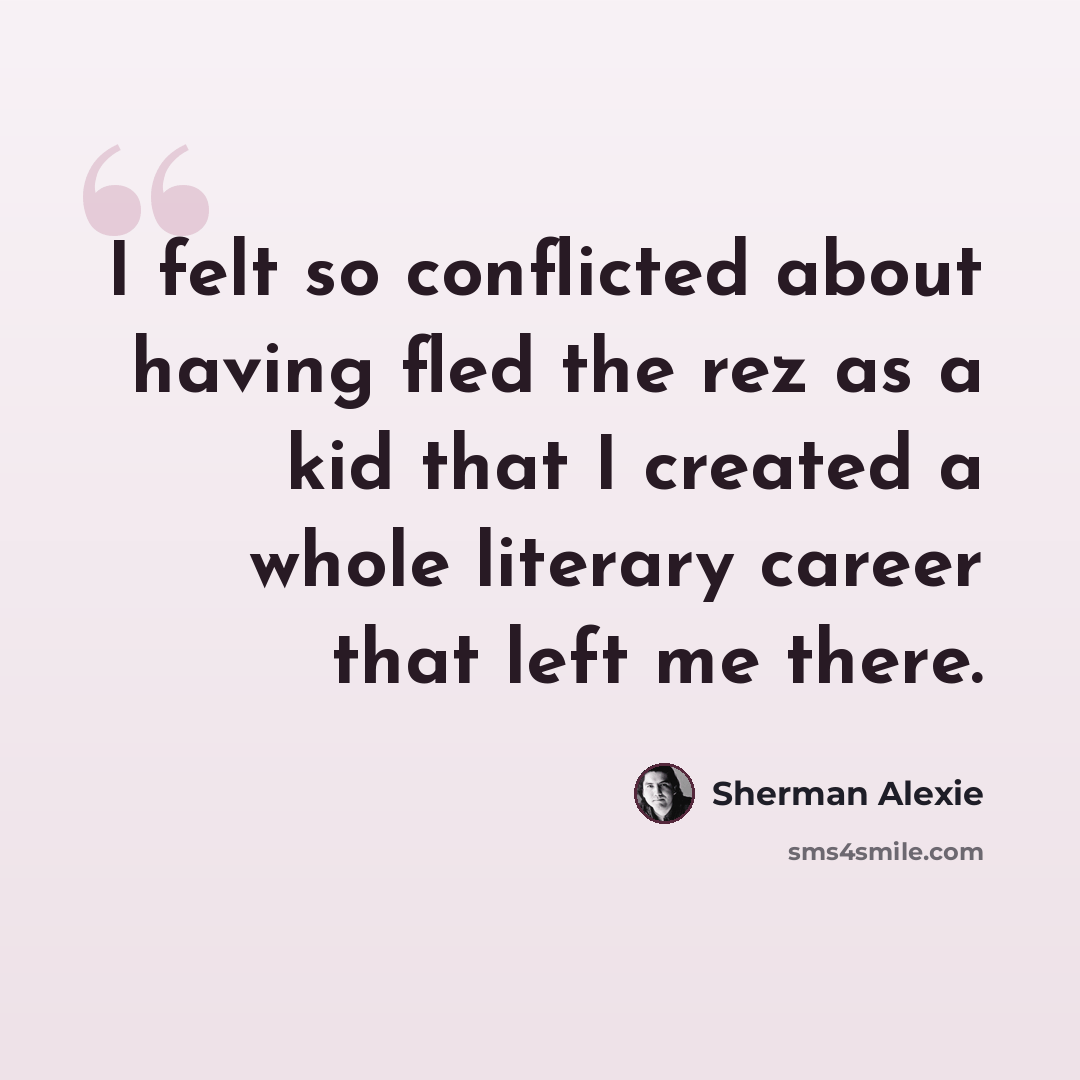 “I felt so conflicted about having fled the rez as a kid that I created a whole literary career that left me there.” quote by Sherman Alexie
