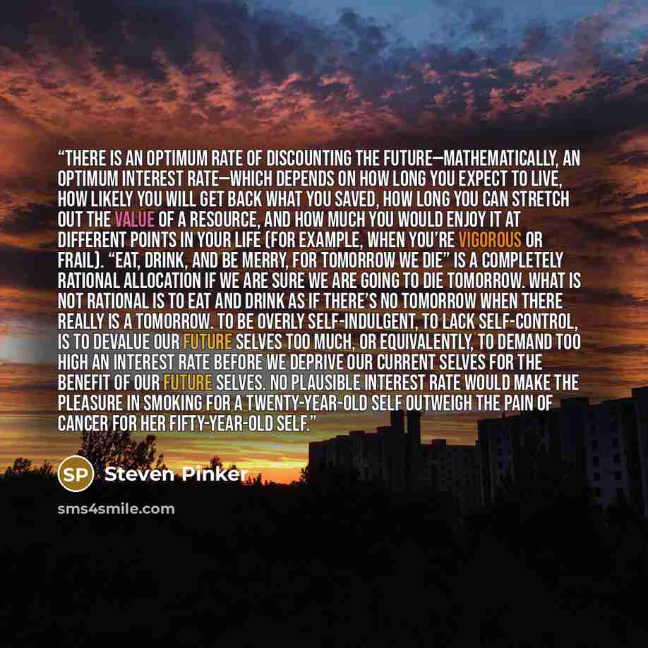 “There is an optimum rate of discounting the future—mathematically, an optimum interest rate—which depends on how long you expect to live, how likely you will get back what you saved, how long you can stretch out the value of a resource, and how much you would enjoy it at different points in your…” quote by Steven Pinker