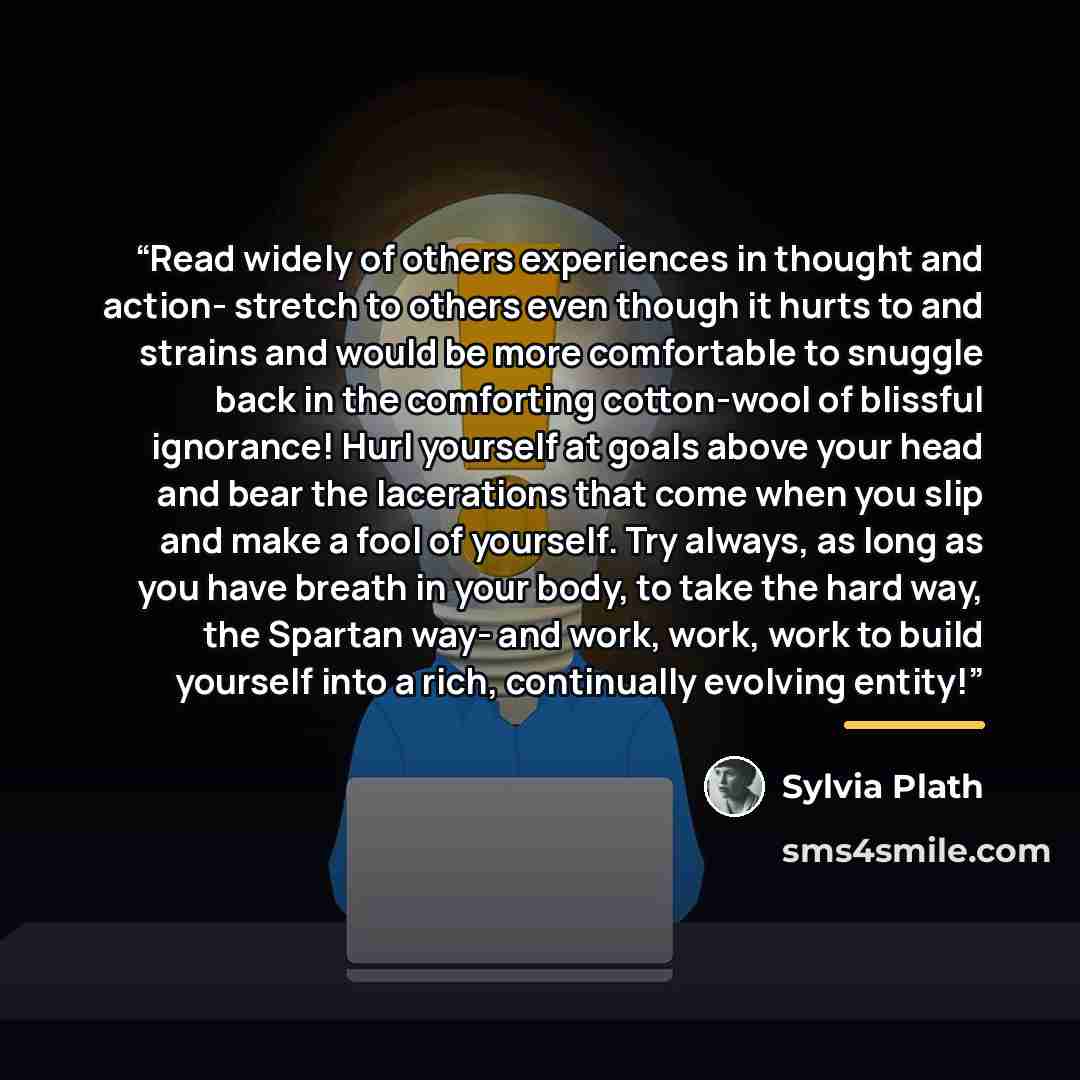 “Read widely of others experiences in thought and action- stretch to others even though it hurts to and strains and would be more comfortable to snuggle back in the comforting cotton-wool of blissful ignorance! Hurl yourself at goals above your head and bear the lacerations that come when you slip…” quote by Sylvia Plath