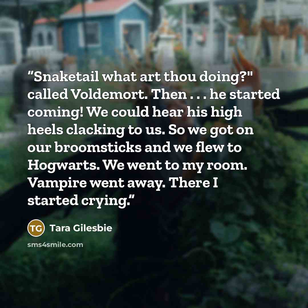 “Snaketail what art thou doing?" called Voldemort. Then . . . he started coming! We could hear his high heels clacking to us. So we got on our broomsticks and we flew to Hogwarts. We went to my room. Vampire went away. There I started crying.” quote by Tara Gilesbie