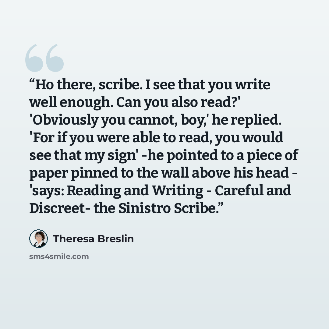“Ho there, scribe. I see that you write well enough. Can you also read?' 'Obviously you cannot, boy,' he replied. 'For if you were able to read, you would see that my sign' -he pointed to a piece of paper pinned to the wall above his head - 'says: Reading and Writing - Careful and Discreet- the…” quote by Theresa Breslin