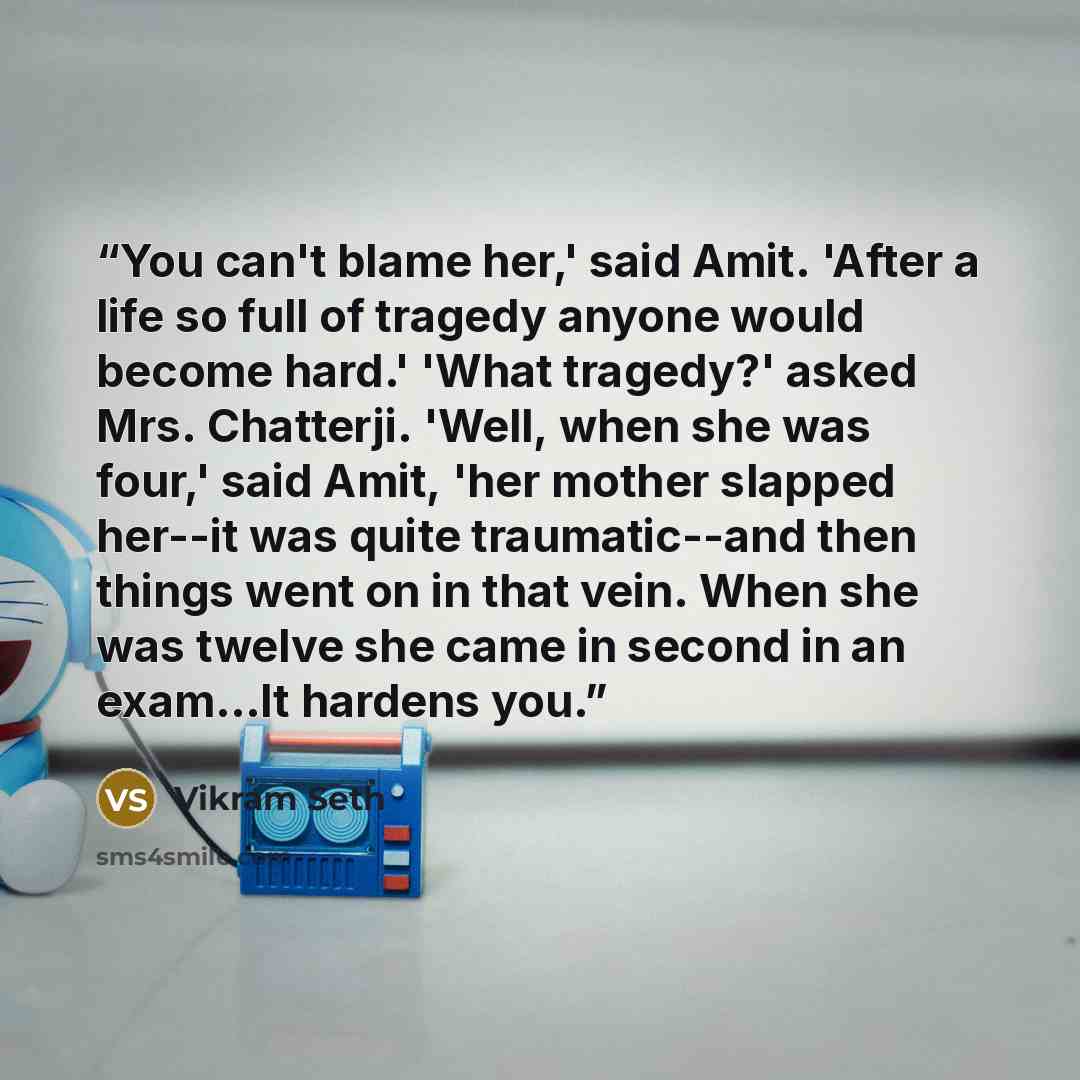 “You can't blame her,' said Amit. 'After a life so full of tragedy anyone would become hard.' 'What tragedy?' asked Mrs. Chatterji. 'Well, when she was four,' said Amit, 'her mother slapped her--it was quite traumatic--and then things went on in that vein. When she was twelve she came in second in…” quote by Vikram Seth