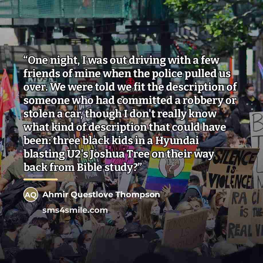 “One night, I was out driving with a few friends of mine when the police pulled us over. We were told we fit the description of someone who had committed a robbery or stolen a car, though I don't really know what kind of description that could have been: three black kids in a Hyundai blasting U2's…” quote by Ahmir Questlove Thompson