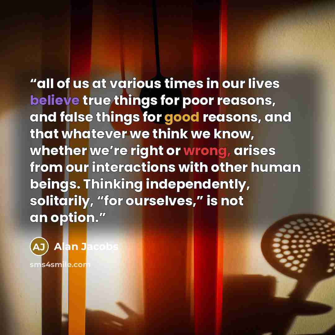 “all of us at various times in our lives believe true things for poor reasons, and false things for good reasons, and that whatever we think we know, whether we’re right or wrong, arises from our interactions with other human beings. Thinking independently, solitarily, “for ourselves,” is not an…” quote by Alan Jacobs