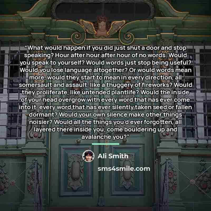 “What would happen if you did just shut a door and stop speaking? Hour after hour after hour of no words. Would you speak to yourself? Would words just stop being useful? Would you lose language altogether? Or would words mean more, would they start to mean in every direction, all somersault and…” quote by Ali Smith