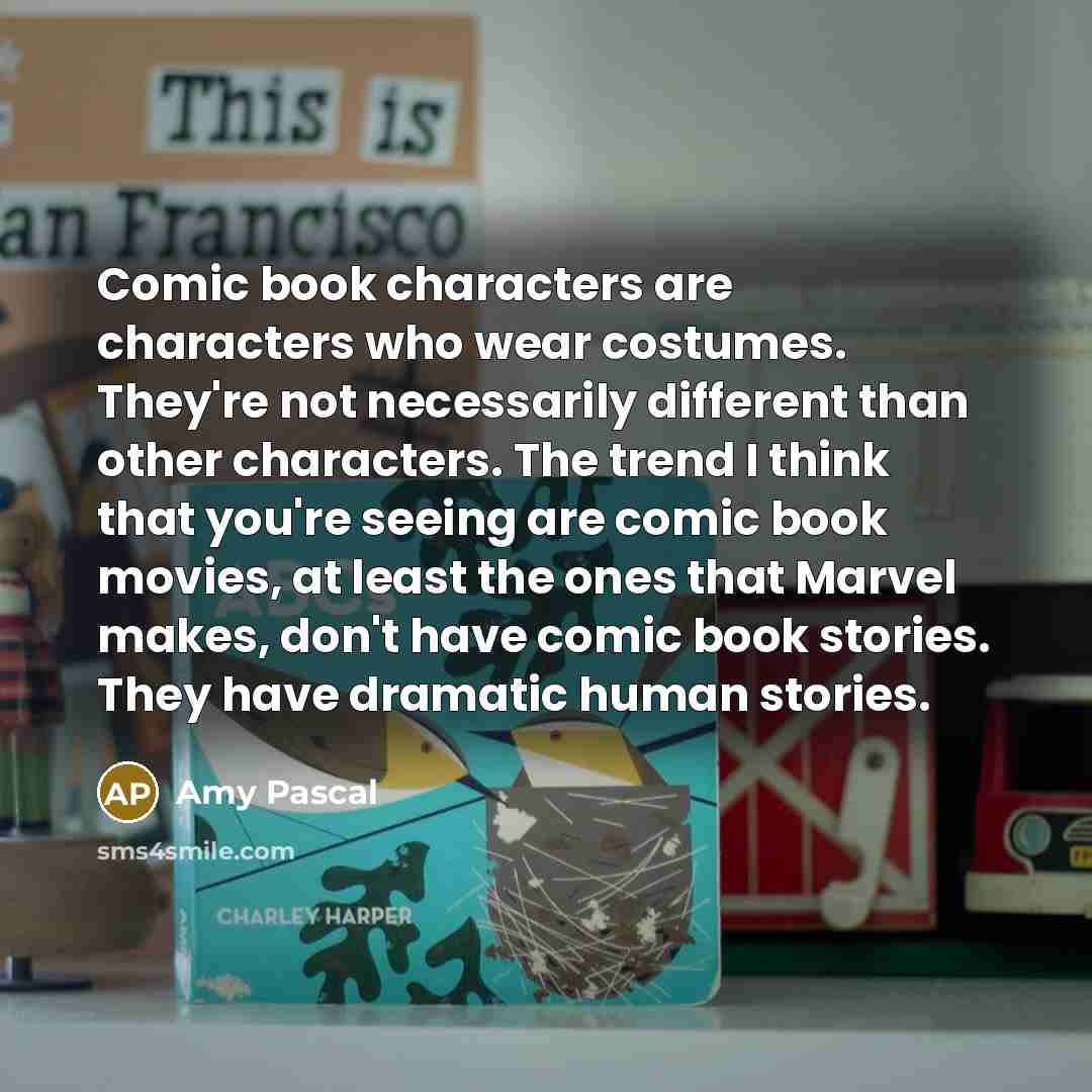 “Comic book characters are characters who wear costumes. They're not necessarily different than other characters. The trend I think that you're seeing are comic book movies, at least the ones that Marvel makes, don't have comic book stories. They have dramatic human stories.” quote by Amy Pascal