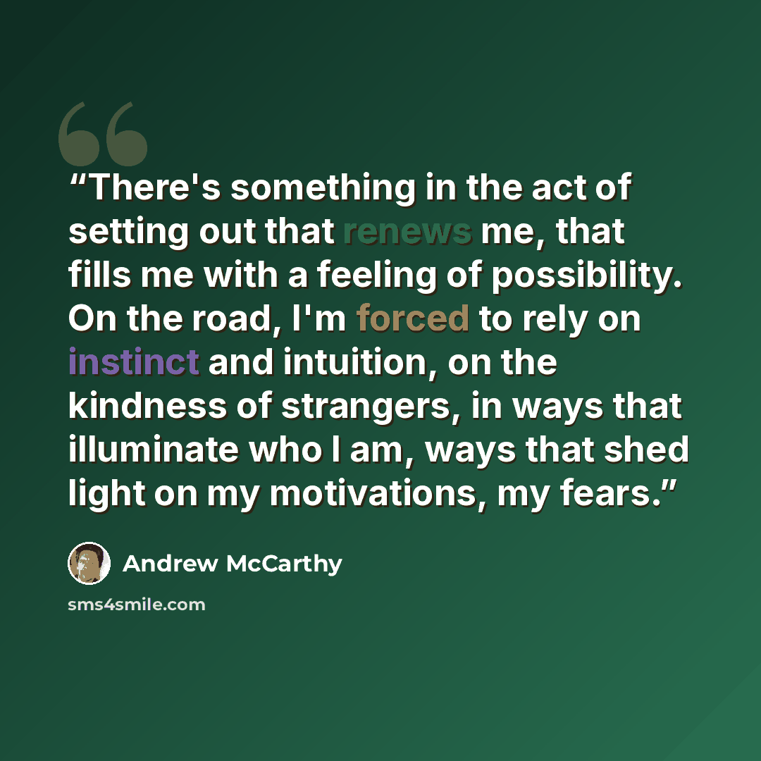 “There's something in the act of setting out that renews me, that fills me with a feeling of possibility. On the road, I'm forced to rely on instinct and intuition, on the kindness of strangers, in ways that illuminate who I am, ways that shed light on my motivations, my fears.” quote by Andrew McCarthy