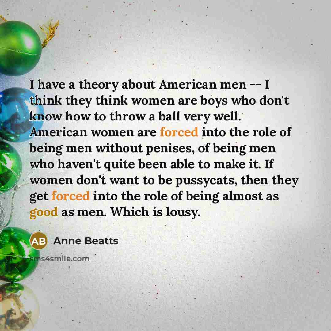 “I have a theory about American men -- I think they think women are boys who don't know how to throw a ball very well. American women are forced into the role of being men without penises, of being men who haven't quite been able to make it. If women don't want to be pussycats, then they get forced…” quote by Anne Beatts